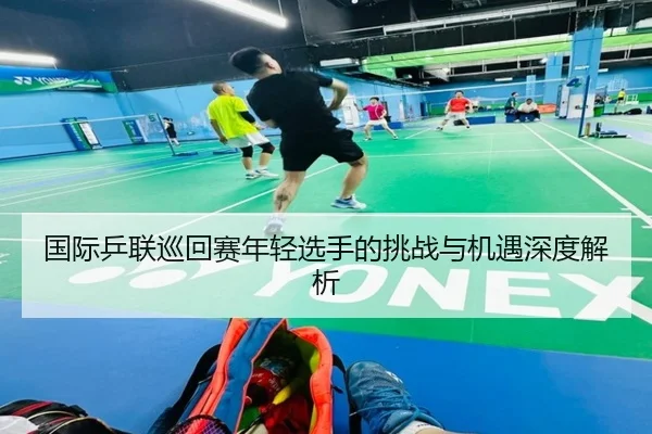 国际乒联巡回赛年轻选手的挑战与机遇深度解析